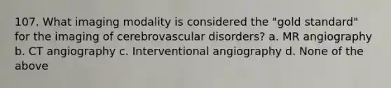 107. What imaging modality is considered the "gold standard" for the imaging of cerebrovascular disorders? a. MR angiography b. CT angiography c. Interventional angiography d. None of the above