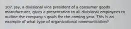 107. Jay, a divisional vice president of a consumer goods manufacturer, gives a presentation to all divisional employees to outline the company's goals for the coming year. This is an example of what type of organizational communication?