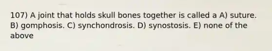 107) A joint that holds skull bones together is called a A) suture. B) gomphosis. C) synchondrosis. D) synostosis. E) none of the above