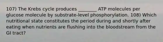 107) The Krebs cycle produces ________ ATP molecules per glucose molecule by substrate-level phosphorylation. 108) Which nutritional state constitutes the period during and shortly after eating when nutrients are flushing into the bloodstream from the GI tract?