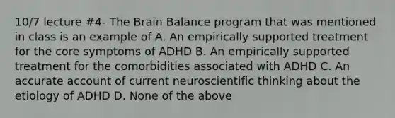 10/7 lecture #4- The Brain Balance program that was mentioned in class is an example of A. An empirically supported treatment for the core symptoms of ADHD B. An empirically supported treatment for the comorbidities associated with ADHD C. An accurate account of current neuroscientific thinking about the etiology of ADHD D. None of the above