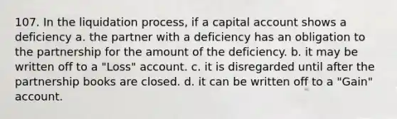 107. In the liquidation process, if a capital account shows a deficiency a. the partner with a deficiency has an obligation to the partnership for the amount of the deficiency. b. it may be written off to a "Loss" account. c. it is disregarded until after the partnership books are closed. d. it can be written off to a "Gain" account.