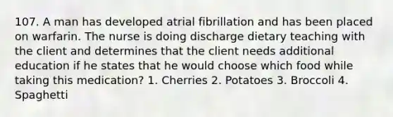 107. A man has developed atrial fibrillation and has been placed on warfarin. The nurse is doing discharge dietary teaching with the client and determines that the client needs additional education if he states that he would choose which food while taking this medication? 1. Cherries 2. Potatoes 3. Broccoli 4. Spaghetti