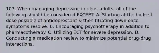 107. When managing depression in older adults, all of the following should be considered EXCEPT: A. Starting at the highest dose possible of antidepressant & then titrating down once symptoms resolve. B. Encouraging psychotherapy in addition to pharmacotherapy. C. Utilizing ECT for severe depression. D. Conducting a medication review to minimize potential drug-drug interactions.