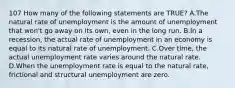 107 How many of the following statements are TRUE? A.The natural rate of unemployment is the amount of unemployment that won't go away on its own, even in the long run. B.In a recession, the actual rate of unemployment in an economy is equal to its natural rate of unemployment. C.Over time, the actual unemployment rate varies around the natural rate. D.When the unemployment rate is equal to the natural rate, frictional and structural unemployment are zero.