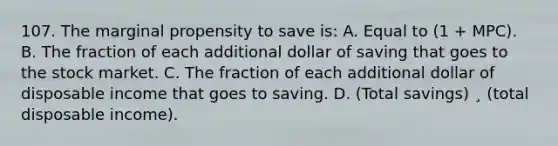 107. The marginal propensity to save is: A. Equal to (1 + MPC). B. The fraction of each additional dollar of saving that goes to the stock market. C. The fraction of each additional dollar of disposable income that goes to saving. D. (Total savings) ¸ (total disposable income).