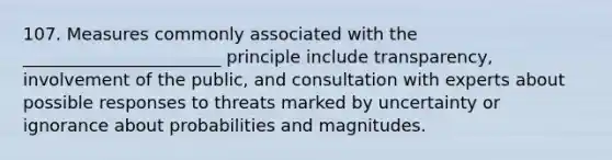 107. Measures commonly associated with the _______________________ principle include transparency, involvement of the public, and consultation with experts about possible responses to threats marked by uncertainty or ignorance about probabilities and magnitudes.