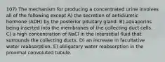 107) The mechanism for producing a concentrated urine involves all of the following except A) the secretion of antidiuretic hormone (ADH) by the posterior pituitary gland. B) aquaporins being inserted into the membranes of the collecting duct cells. C) a high concentration of NaCl in the interstitial fluid that surrounds the collecting ducts. D) an increase in facultative water reabsorption. E) obligatory water reabsorption in the proximal convoluted tubule.