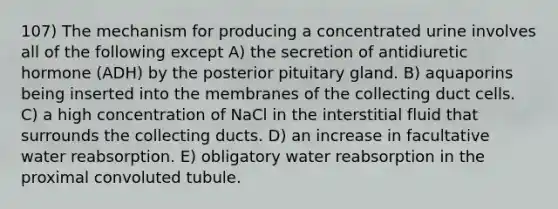 107) The mechanism for producing a concentrated urine involves all of the following except A) the secretion of antidiuretic hormone (ADH) by the posterior pituitary gland. B) aquaporins being inserted into the membranes of the collecting duct cells. C) a high concentration of NaCl in the interstitial fluid that surrounds the collecting ducts. D) an increase in facultative water reabsorption. E) obligatory water reabsorption in the proximal convoluted tubule.