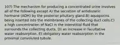 107) The mechanism for producing a concentrated urine involves all of the following except A) the secretion of antidiuretic hormone (ADH) by the posterior pituitary gland.B) aquaporins being inserted into the membranes of the collecting duct cells.C) a high concentration of NaCl in the interstitial fluid that surrounds the collecting ducts. D) an increase in facultative water reabsorption. E) obligatory water reabsorption in the proximal convoluted tubule.