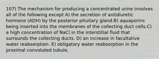 107) The mechanism for producing a concentrated urine involves all of the following except A) the secretion of antidiuretic hormone (ADH) by the posterior pituitary gland.B) aquaporins being inserted into the membranes of the collecting duct cells.C) a high concentration of NaCl in the interstitial fluid that surrounds the collecting ducts. D) an increase in facultative water reabsorption. E) obligatory water reabsorption in the proximal convoluted tubule.