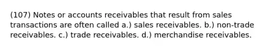 (107) Notes or accounts receivables that result from sales transactions are often called a.) sales receivables. b.) non-trade receivables. c.) trade receivables. d.) merchandise receivables.