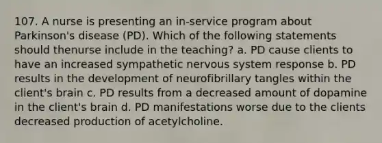 107. A nurse is presenting an in-service program about Parkinson's disease (PD). Which of the following statements should thenurse include in the teaching? a. PD cause clients to have an increased sympathetic nervous system response b. PD results in the development of neurofibrillary tangles within the client's brain c. PD results from a decreased amount of dopamine in the client's brain d. PD manifestations worse due to the clients decreased production of acetylcholine.