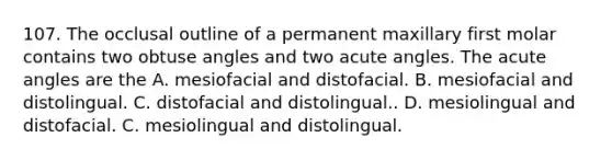 107. The occlusal outline of a permanent maxillary first molar contains two obtuse angles and two acute angles. The acute angles are the A. mesiofacial and distofacial. B. mesiofacial and distolingual. C. distofacial and distolingual.. D. mesiolingual and distofacial. C. mesiolingual and distolingual.