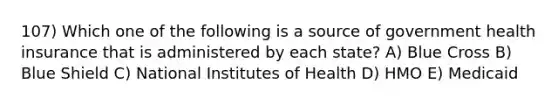 107) Which one of the following is a source of government health insurance that is administered by each state? A) Blue Cross B) Blue Shield C) National Institutes of Health D) HMO E) Medicaid