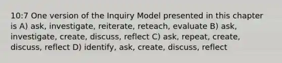 10:7 One version of the Inquiry Model presented in this chapter is A) ask, investigate, reiterate, reteach, evaluate B) ask, investigate, create, discuss, reflect C) ask, repeat, create, discuss, reflect D) identify, ask, create, discuss, reflect