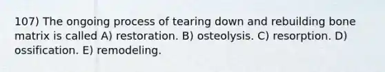 107) The ongoing process of tearing down and rebuilding bone matrix is called A) restoration. B) osteolysis. C) resorption. D) ossification. E) remodeling.