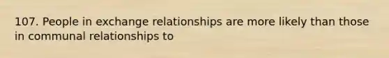 107. People in exchange relationships are more likely than those in communal relationships to