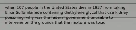 when 107 people in the United States dies in 1937 from taking Elixir Sulfanilamide containing diethylene glycol that use kidney poisoning, why was the federal government unusable to intervene on the grounds that the mixture was toxic