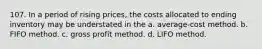 107. In a period of rising prices, the costs allocated to ending inventory may be understated in the a. average-cost method. b. FIFO method. c. gross profit method. d. LIFO method.