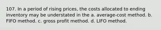 107. In a period of rising prices, the costs allocated to ending inventory may be understated in the a. average-cost method. b. FIFO method. c. gross profit method. d. LIFO method.