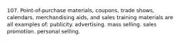 107. Point-of-purchase materials, coupons, trade shows, calendars, merchandising aids, and sales training materials are all examples of: publicity. advertising. mass selling. sales promotion. personal selling.