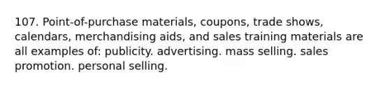 107. Point-of-purchase materials, coupons, trade shows, calendars, merchandising aids, and sales training materials are all examples of: publicity. advertising. mass selling. sales promotion. personal selling.