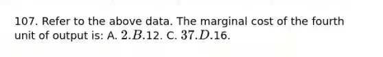 107. Refer to the above data. The marginal cost of the fourth unit of output is: A. 2. B.12. C. 37. D.16.