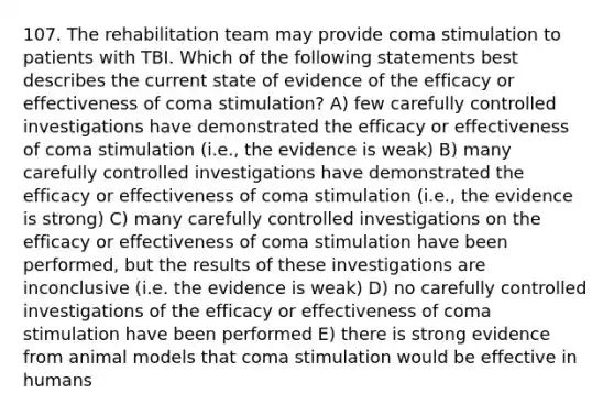 107. The rehabilitation team may provide coma stimulation to patients with TBI. Which of the following statements best describes the current state of evidence of the efficacy or effectiveness of coma stimulation? A) few carefully controlled investigations have demonstrated the efficacy or effectiveness of coma stimulation (i.e., the evidence is weak) B) many carefully controlled investigations have demonstrated the efficacy or effectiveness of coma stimulation (i.e., the evidence is strong) C) many carefully controlled investigations on the efficacy or effectiveness of coma stimulation have been performed, but the results of these investigations are inconclusive (i.e. the evidence is weak) D) no carefully controlled investigations of the efficacy or effectiveness of coma stimulation have been performed E) there is strong evidence from animal models that coma stimulation would be effective in humans