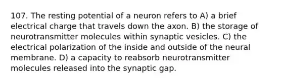 107. The resting potential of a neuron refers to A) a brief electrical charge that travels down the axon. B) the storage of neurotransmitter molecules within synaptic vesicles. C) the electrical polarization of the inside and outside of the neural membrane. D) a capacity to reabsorb neurotransmitter molecules released into the synaptic gap.