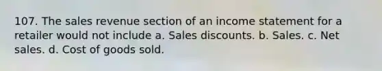 107. The sales revenue section of an income statement for a retailer would not include a. Sales discounts. b. Sales. c. Net sales. d. Cost of goods sold.