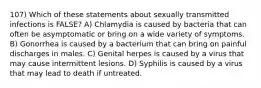 107) Which of these statements about sexually transmitted infections is FALSE? A) Chlamydia is caused by bacteria that can often be asymptomatic or bring on a wide variety of symptoms. B) Gonorrhea is caused by a bacterium that can bring on painful discharges in males. C) Genital herpes is caused by a virus that may cause intermittent lesions. D) Syphilis is caused by a virus that may lead to death if untreated.