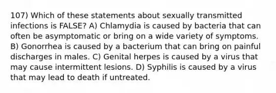 107) Which of these statements about sexually transmitted infections is FALSE? A) Chlamydia is caused by bacteria that can often be asymptomatic or bring on a wide variety of symptoms. B) Gonorrhea is caused by a bacterium that can bring on painful discharges in males. C) Genital herpes is caused by a virus that may cause intermittent lesions. D) Syphilis is caused by a virus that may lead to death if untreated.