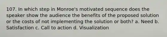 107. In which step in Monroe's motivated sequence does the speaker show the audience the benefits of the proposed solution or the costs of not implementing the solution or both? a. Need b. Satisfaction c. Call to action d. Visualization