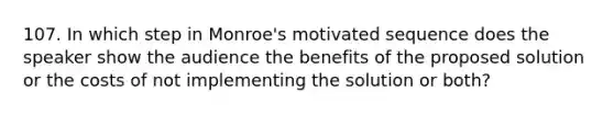 107. In which step in Monroe's motivated sequence does the speaker show the audience the benefits of the proposed solution or the costs of not implementing the solution or both?