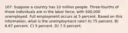 107. Suppose a country has 10 million people. Three-fourths of those individuals are in the labor force, with 500,000 unemployed. Full employment occurs at 5 percent. Based on this information, what is the unemployment rate? A) 75 percent. B) 6.67 percent. C) 5 percent. D) 7.5 percent.