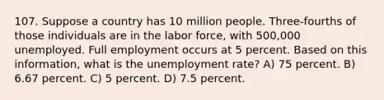 107. Suppose a country has 10 million people. Three-fourths of those individuals are in the labor force, with 500,000 unemployed. Full employment occurs at 5 percent. Based on this information, what is the unemployment rate? A) 75 percent. B) 6.67 percent. C) 5 percent. D) 7.5 percent.