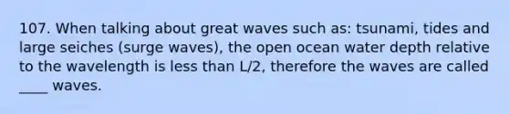 107. When talking about great waves such as: tsunami, tides and large seiches (surge waves), the open ocean water depth relative to the wavelength is <a href='https://www.questionai.com/knowledge/k7BtlYpAMX-less-than' class='anchor-knowledge'>less than</a> L/2, therefore the waves are called ____ waves.