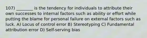 107) ________ is the tendency for individuals to attribute their own successes to internal factors such as ability or effort while putting the blame for personal failure on external factors such as luck. A) Locus of control error B) Stereotyping C) Fundamental attribution error D) Self-serving bias