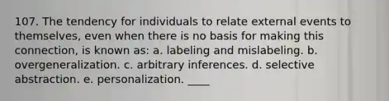 107. The tendency for individuals to relate external events to themselves, even when there is no basis for making this connection, is known as: a. labeling and mislabeling. b. overgeneralization. c. arbitrary inferences. d. selective abstraction. e. personalization. ____