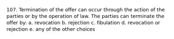 107. Termination of the offer can occur through the action of the parties or by the operation of law. The parties can terminate the offer by: a. revocation b. rejection c. fibulation d. revocation or rejection e. any of the other choices