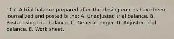 107. A trial balance prepared after the closing entries have been journalized and posted is the: A. Unadjusted trial balance. B. Post-closing trial balance. C. General ledger. D. Adjusted trial balance. E. Work sheet.