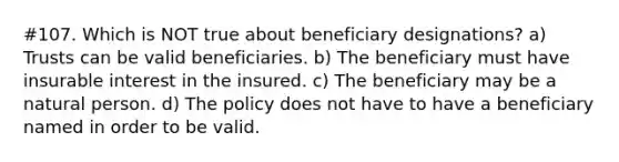 #107. Which is NOT true about beneficiary designations? a) Trusts can be valid beneficiaries. b) The beneficiary must have insurable interest in the insured. c) The beneficiary may be a natural person. d) The policy does not have to have a beneficiary named in order to be valid.