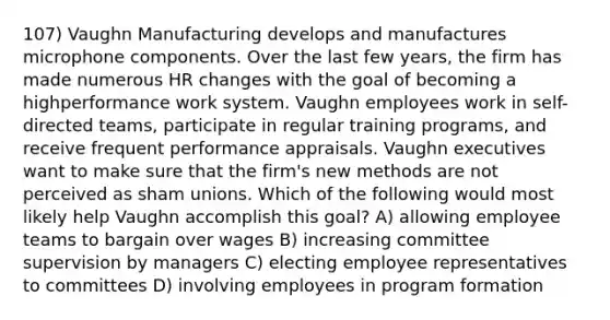 107) Vaughn Manufacturing develops and manufactures microphone components. Over the last few years, the firm has made numerous HR changes with the goal of becoming a highperformance work system. Vaughn employees work in self-directed teams, participate in regular training programs, and receive frequent performance appraisals. Vaughn executives want to make sure that the firm's new methods are not perceived as sham unions. Which of the following would most likely help Vaughn accomplish this goal? A) allowing employee teams to bargain over wages B) increasing committee supervision by managers C) electing employee representatives to committees D) involving employees in program formation