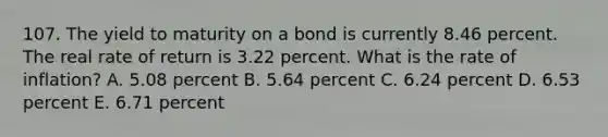 107. The yield to maturity on a bond is currently 8.46 percent. The real rate of return is 3.22 percent. What is the rate of inflation? A. 5.08 percent B. 5.64 percent C. 6.24 percent D. 6.53 percent E. 6.71 percent