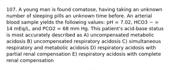 107. A young man is found comatose, having taking an unknown number of sleeping pills an unknown time before. An arterial blood sample yields the following values: pH = 7.02, HCO3 − = 14 mEq/L, and PCO2 = 68 mm Hg. This patient's acid-base status is most accurately described as A) uncompensated metabolic acidosis B) uncompensated respiratory acidosis C) simultaneous respiratory and metabolic acidosis D) respiratory acidosis with partial renal compensation E) respiratory acidosis with complete renal compensation