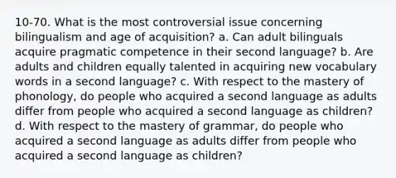 10-70. What is the most controversial issue concerning bilingualism and age of acquisition? a. Can adult bilinguals acquire pragmatic competence in their second language? b. Are adults and children equally talented in acquiring new vocabulary words in a second language? c. With respect to the mastery of phonology, do people who acquired a second language as adults differ from people who acquired a second language as children? d. With respect to the mastery of grammar, do people who acquired a second language as adults differ from people who acquired a second language as children?