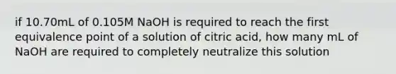 if 10.70mL of 0.105M NaOH is required to reach the first equivalence point of a solution of citric acid, how many mL of NaOH are required to completely neutralize this solution