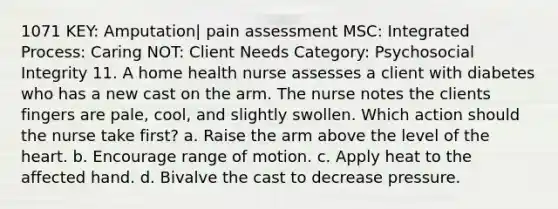 1071 KEY: Amputation| pain assessment MSC: Integrated Process: Caring NOT: Client Needs Category: Psychosocial Integrity 11. A home health nurse assesses a client with diabetes who has a new cast on the arm. The nurse notes the clients fingers are pale, cool, and slightly swollen. Which action should the nurse take first? a. Raise the arm above the level of the heart. b. Encourage range of motion. c. Apply heat to the affected hand. d. Bivalve the cast to decrease pressure.