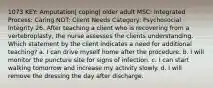 1073 KEY: Amputation| coping| older adult MSC: Integrated Process: Caring NOT: Client Needs Category: Psychosocial Integrity 26. After teaching a client who is recovering from a vertebroplasty, the nurse assesses the clients understanding. Which statement by the client indicates a need for additional teaching? a. I can drive myself home after the procedure. b. I will monitor the puncture site for signs of infection. c. I can start walking tomorrow and increase my activity slowly. d. I will remove the dressing the day after discharge.